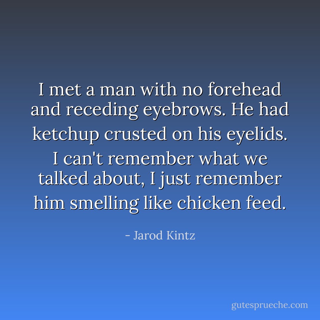 I met a man with no forehead and receding eyebrows. He had ketchup crusted on his eyelids. I can't remember what we talked about, I just remember him smelling like chicken feed. - Jarod Kintz