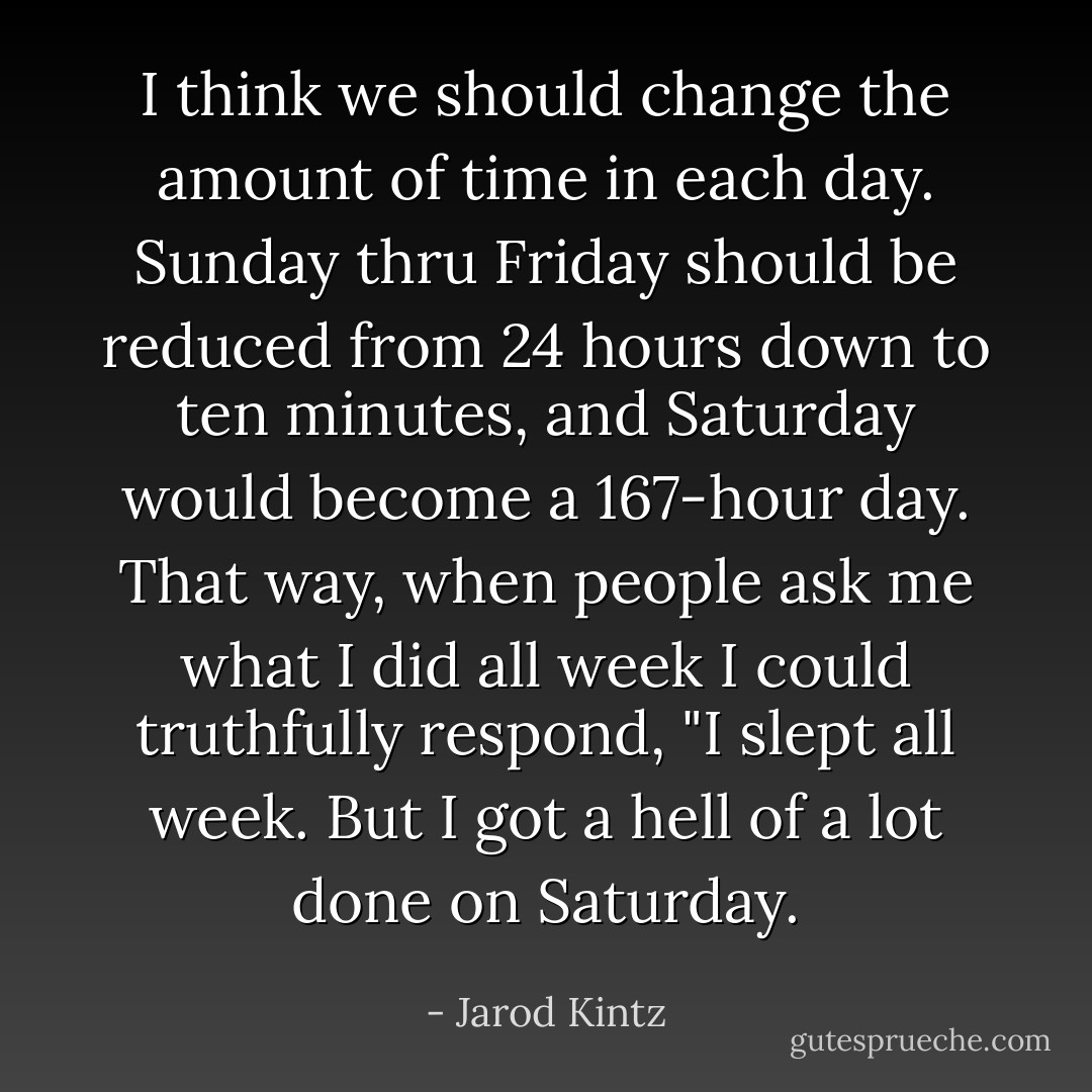 I think we should change the amount of time in each day. Sunday thru Friday should be reduced from 24 hours down to ten minutes, and Saturday would become a 167-hour day. That way, when people ask me what I did all week I could truthfully respond, "I slept all week. But I got a hell of a lot done on Saturday. - Jarod Kintz