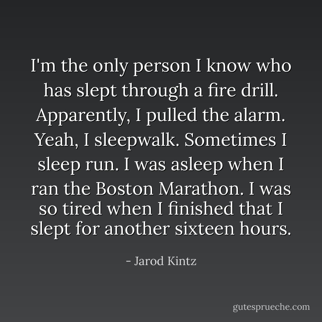 I'm the only person I know who has slept through a fire drill. Apparently, I pulled the alarm. Yeah, I sleepwalk. Sometimes I sleep run. I was asleep when I ran the Boston Marathon. I was so tired when I finished that I slept for another sixteen hours. - Jarod Kintz