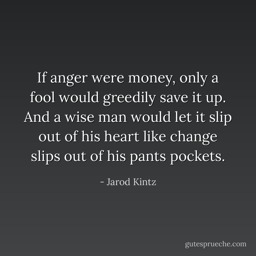 If anger were money, only a fool would greedily save it up. And a wise man would let it slip out of his heart like change slips out of his pants pockets. - Jarod Kintz