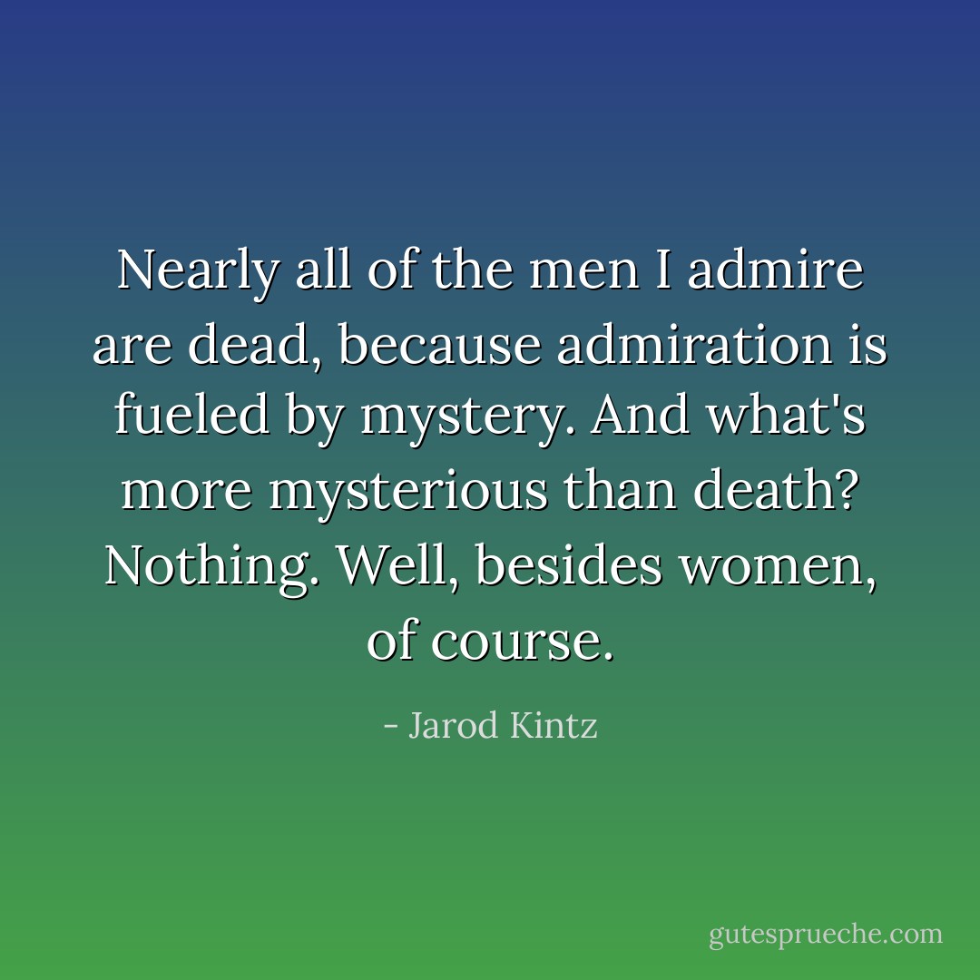 Nearly all of the men I admire are dead, because admiration is fueled by mystery. And what's more mysterious than death? Nothing. Well, besides women, of course. - Jarod Kintz