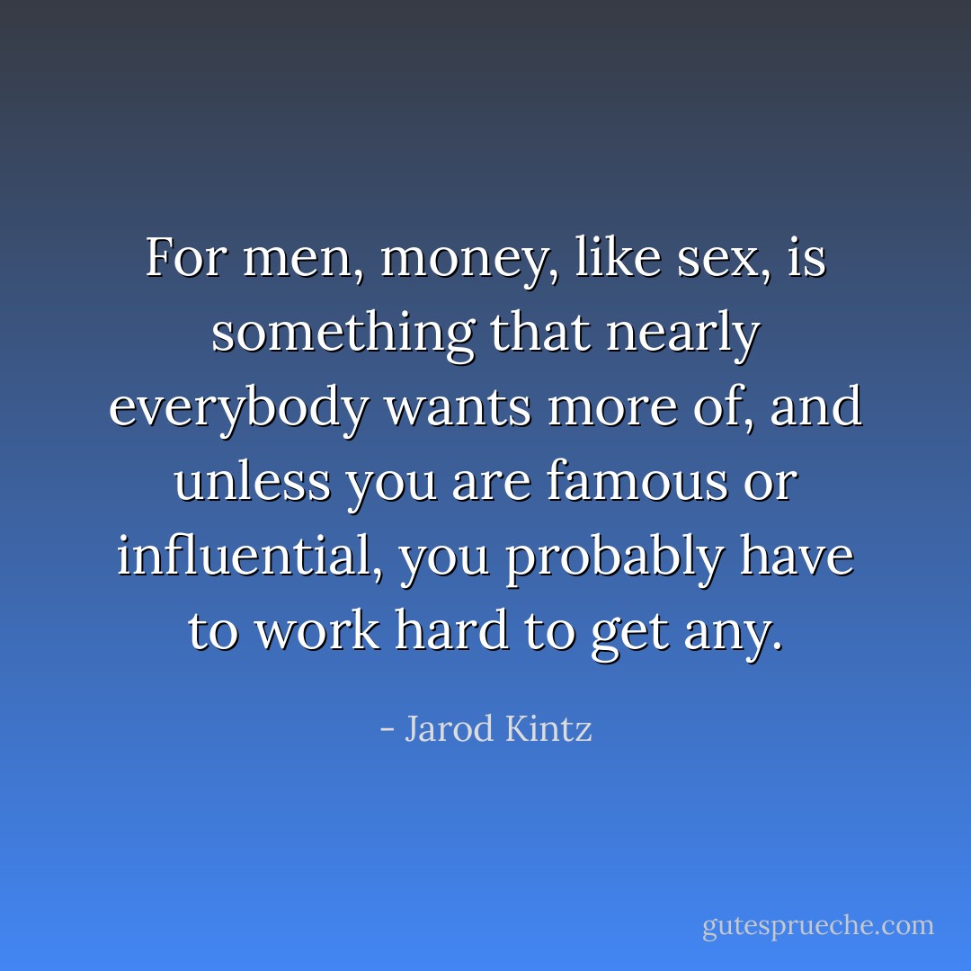 For men, money, like sex, is something that nearly everybody wants more of, and unless you are famous or influential, you probably have to work hard to get any. - Jarod Kintz