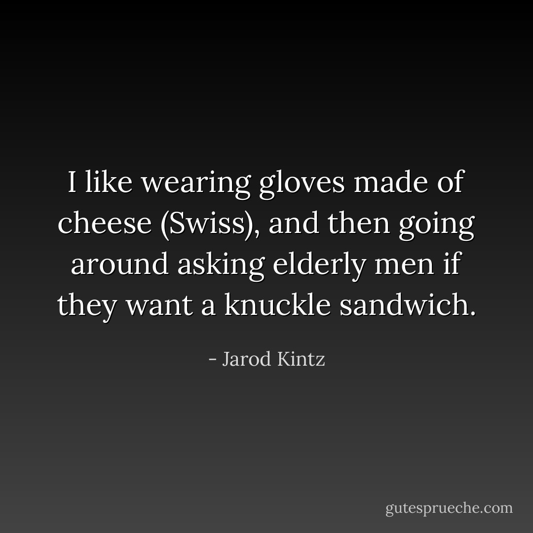 I like wearing gloves made of cheese (Swiss), and then going around asking elderly men if they want a knuckle sandwich. - Jarod Kintz