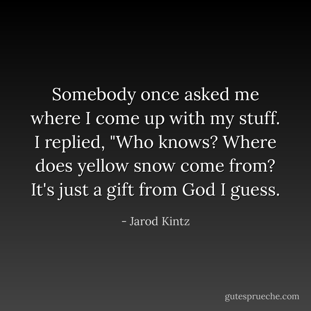 Somebody once asked me where I come up with my stuff. I replied, "Who knows? Where does yellow snow come from? It's just a gift from God I guess. - Jarod Kintz