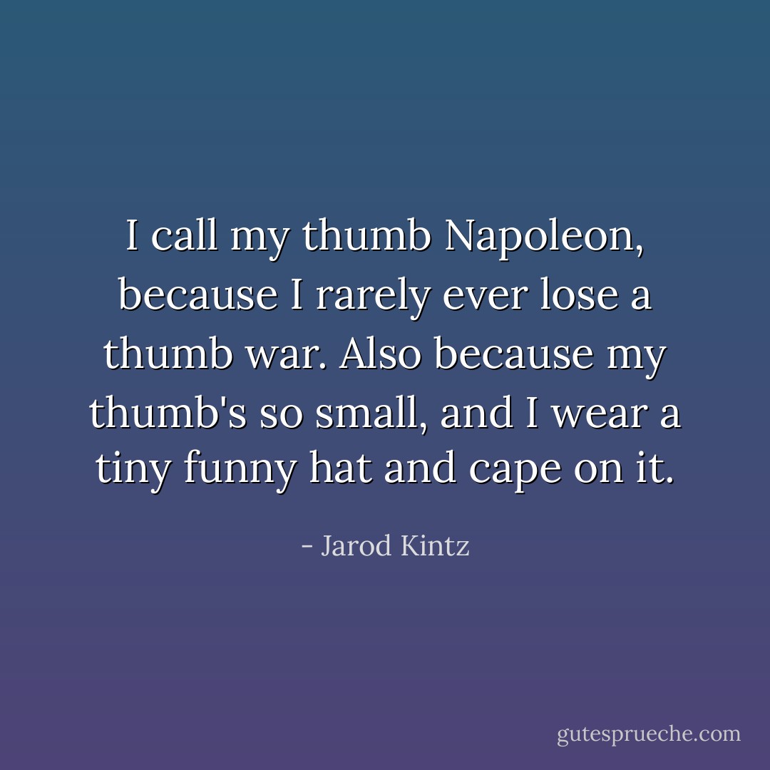 I call my thumb Napoleon, because I rarely ever lose a thumb war. Also because my thumb's so small, and I wear a tiny funny hat and cape on it. - Jarod Kintz