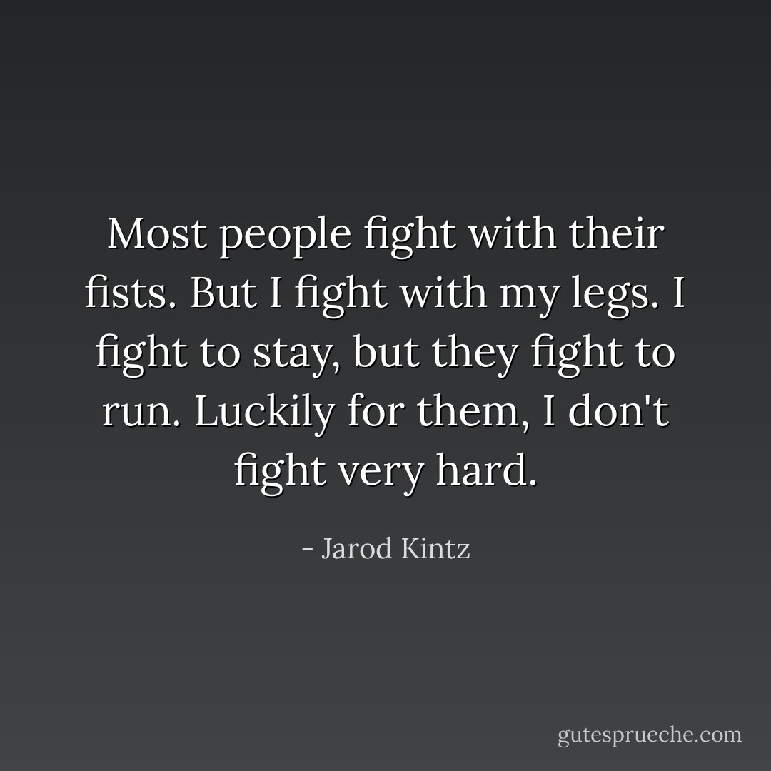 Most people fight with their fists. But I fight with my legs. I fight to stay, but they fight to run. Luckily for them, I don't fight very hard. - Jarod Kintz