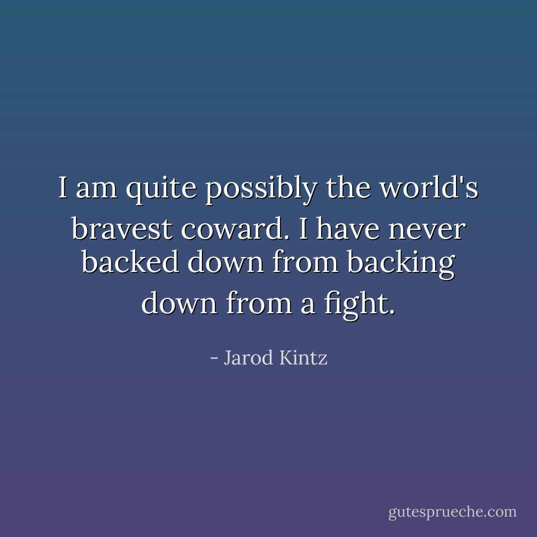 I am quite possibly the world's bravest coward. I have never backed down from backing down from a fight. - Jarod Kintz