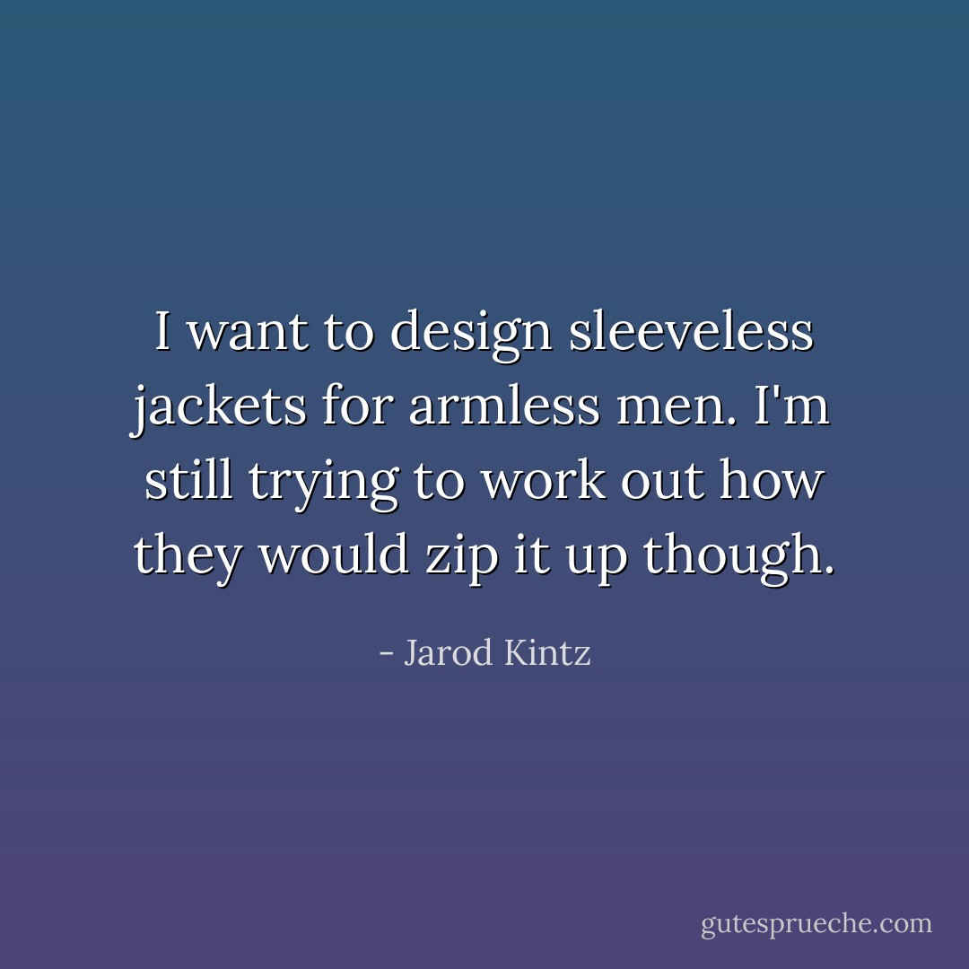 I want to design sleeveless jackets for armless men. I'm still trying to work out how they would zip it up though. - Jarod Kintz