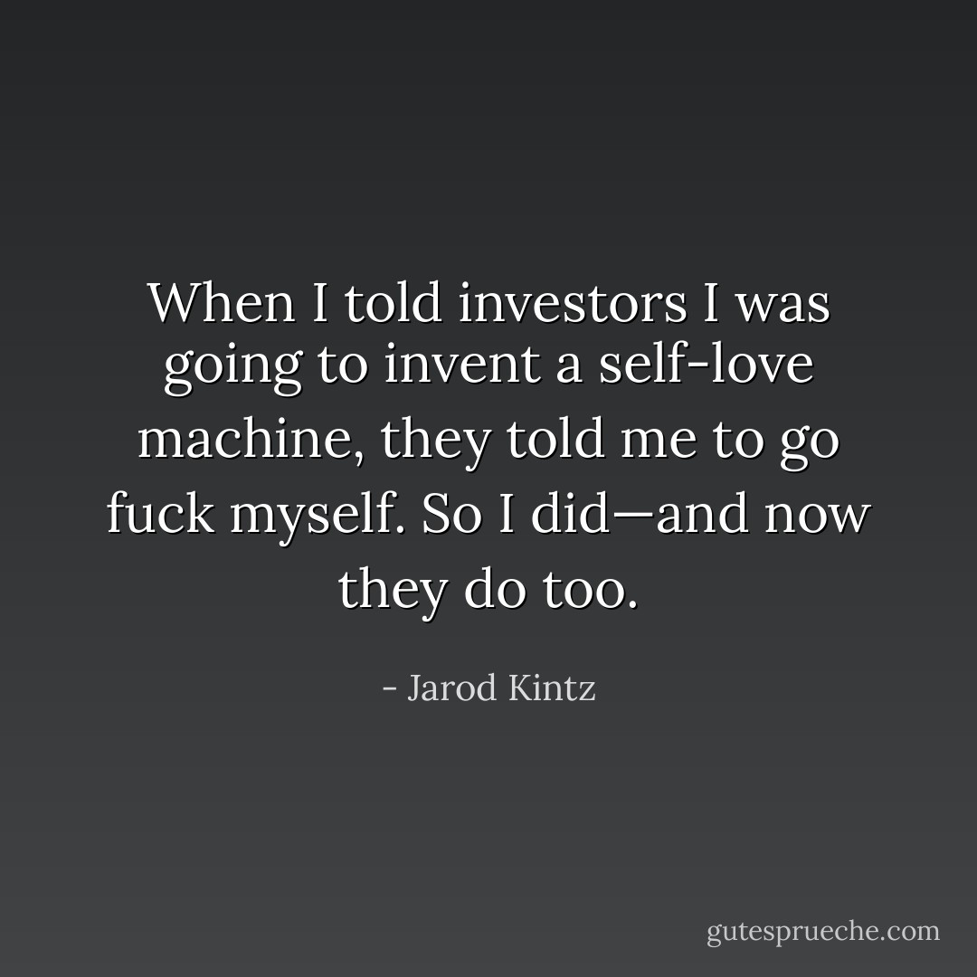 When I told investors I was going to invent a self-love machine, they told me to go fuck myself. So I did—and now they do too. - Jarod Kintz