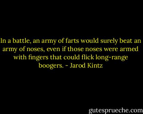 In a battle, an army of farts would surely beat an army of noses, even if those noses were armed with fingers that could flick long-range boogers. - Jarod Kintz
