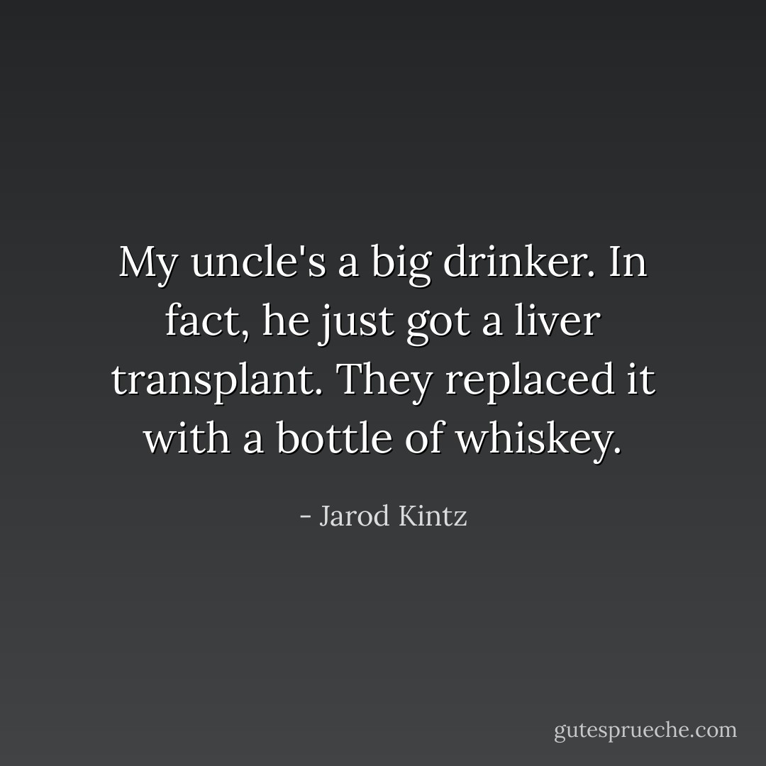 My uncle's a big drinker. In fact, he just got a liver transplant. They replaced it with a bottle of whiskey. - Jarod Kintz