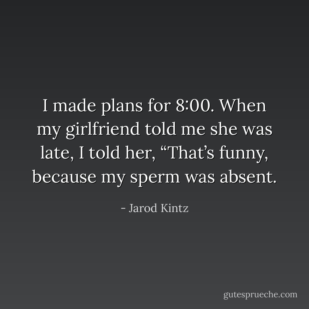 I made plans for 8:00. When my girlfriend told me she was late, I told her, “That’s funny, because my sperm was absent. - Jarod Kintz