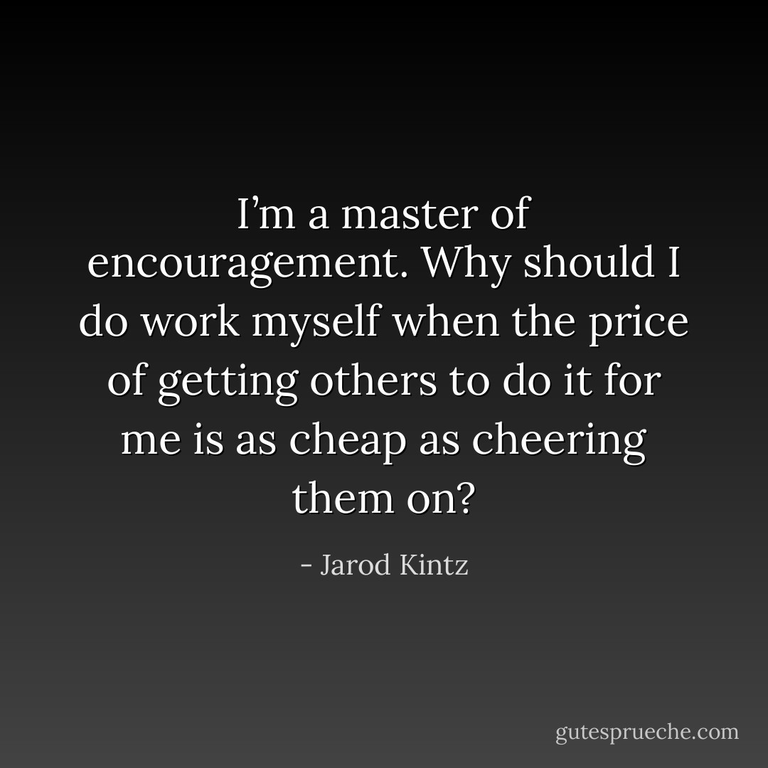 I’m a master of encouragement. Why should I do work myself when the price of getting others to do it for me is as cheap as cheering them on? - Jarod Kintz