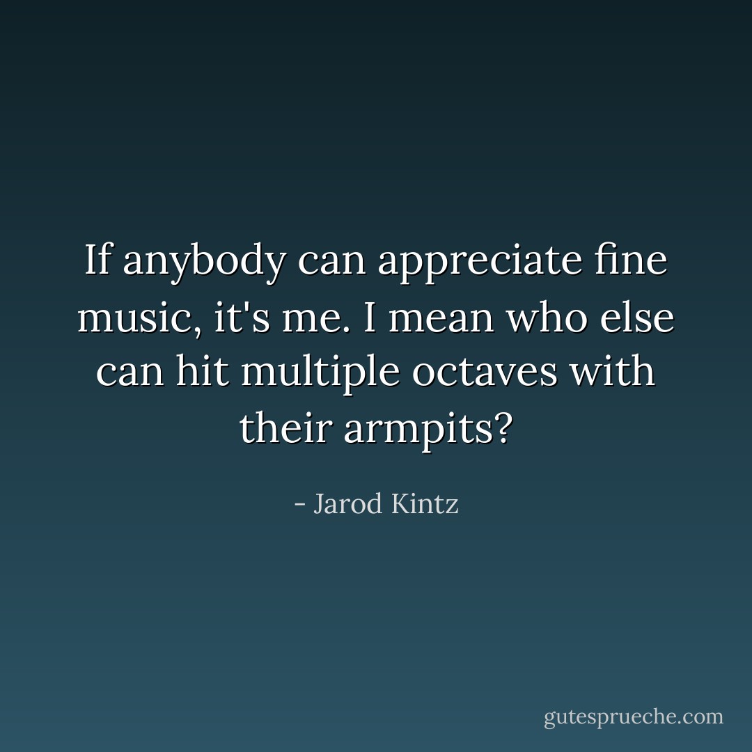 If anybody can appreciate fine music, it's me. I mean who else can hit multiple octaves with their armpits? - Jarod Kintz