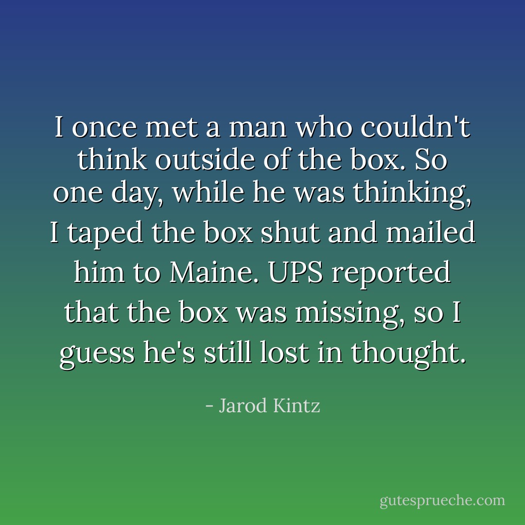 I once met a man who couldn't think outside of the box. So one day, while he was thinking, I taped the box shut and mailed him to Maine. UPS reported that the box was missing, so I guess he's still lost in thought. - Jarod Kintz