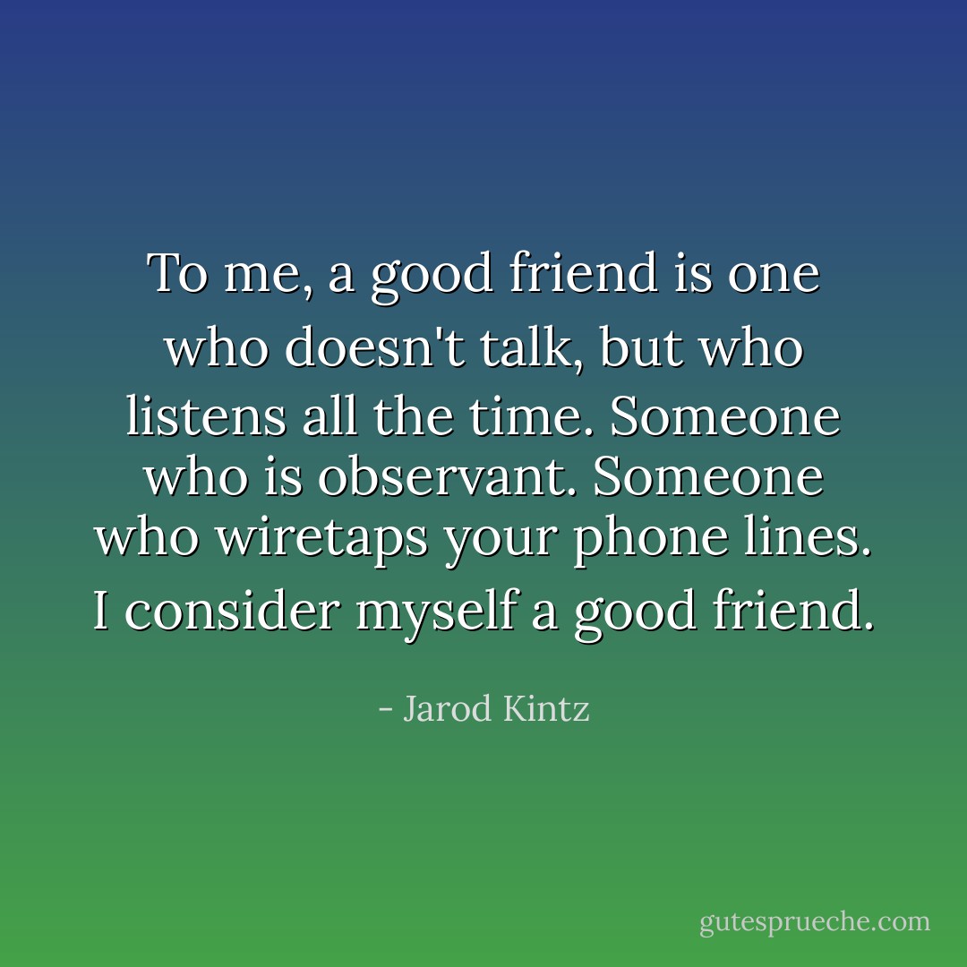 To me, a good friend is one who doesn't talk, but who listens all the time. Someone who is observant. Someone who wiretaps your phone lines. I consider myself a good friend. - Jarod Kintz