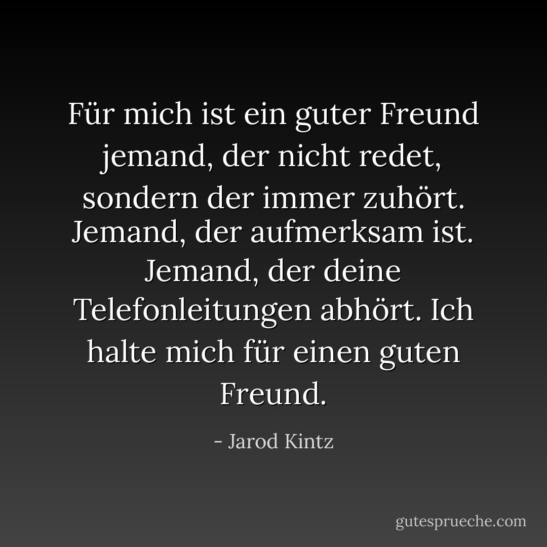 Für mich ist ein guter Freund jemand, der nicht redet, sondern der immer zuhört. Jemand, der aufmerksam ist. Jemand, der deine Telefonleitungen abhört. Ich halte mich für einen guten Freund. - Jarod Kintz<