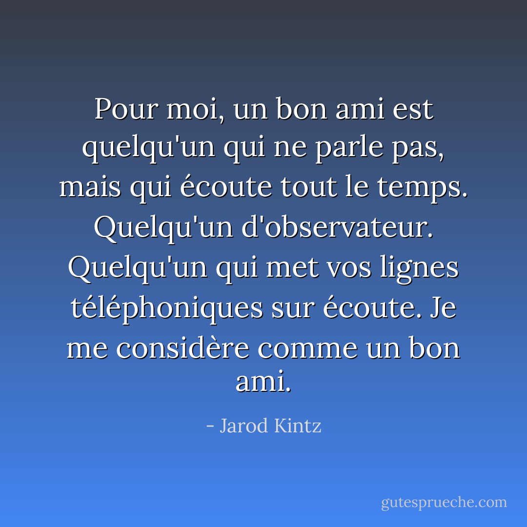 Pour moi, un bon ami est quelqu'un qui ne parle pas, mais qui écoute tout le temps. Quelqu'un d'observateur. Quelqu'un qui met vos lignes téléphoniques sur écoute. Je me considère comme un bon ami. - Jarod Kintz