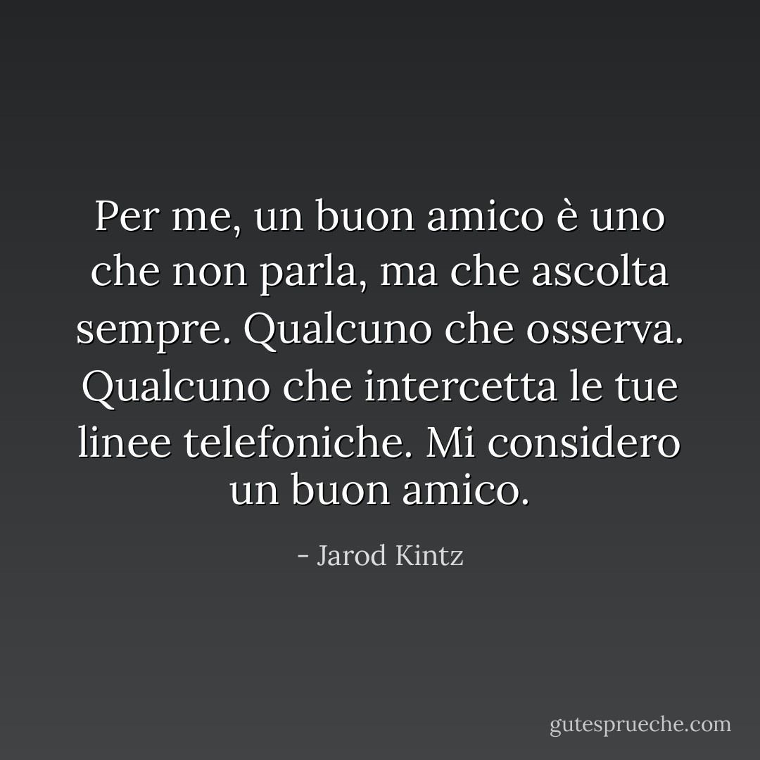 Per me, un buon amico è uno che non parla, ma che ascolta sempre. Qualcuno che osserva. Qualcuno che intercetta le tue linee telefoniche. Mi considero un buon amico. - Jarod Kintz