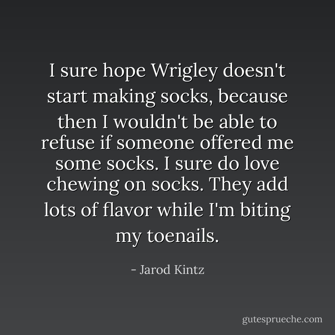 I sure hope Wrigley doesn't start making socks, because then I wouldn't be able to refuse if someone offered me some socks. I sure do love chewing on socks. They add lots of flavor while I'm biting my toenails. - Jarod Kintz
