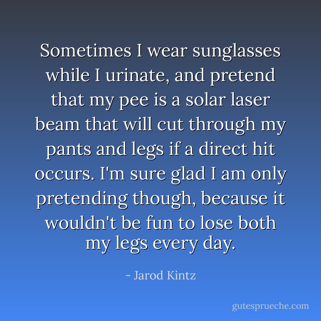 Sometimes I wear sunglasses while I urinate, and pretend that my pee is a solar laser beam that will cut through my pants and legs if a direct hit occurs. I'm sure glad I am only pretending though, because it wouldn't be fun to lose both my legs every day. - Jarod Kintz