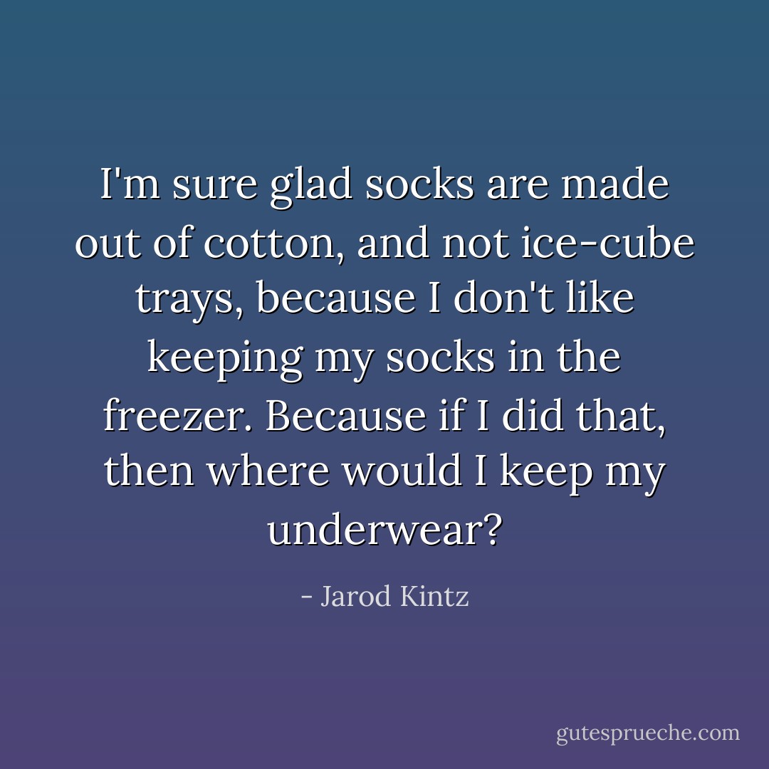 I'm sure glad socks are made out of cotton, and not ice-cube trays, because I don't like keeping my socks in the freezer. Because if I did that, then where would I keep my underwear? - Jarod Kintz