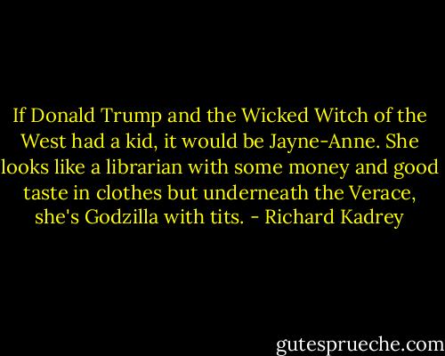 If Donald Trump and the Wicked Witch of the West had a kid, it would be Jayne-Anne. She looks like a librarian with some money and good taste in clothes but underneath the Verace, she's Godzilla with tits. - Richard Kadrey