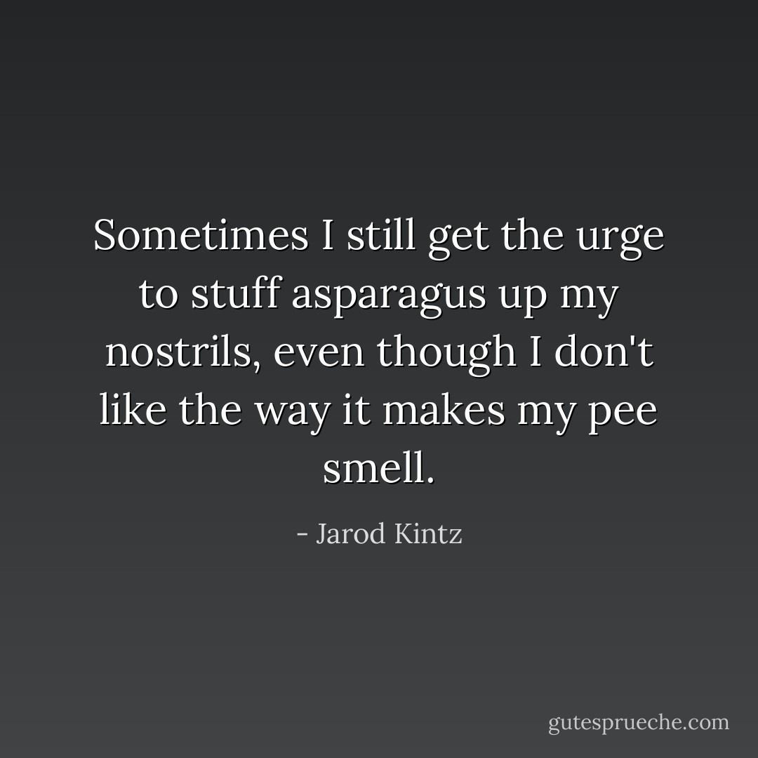 Sometimes I still get the urge to stuff asparagus up my nostrils, even though I don't like the way it makes my pee smell. - Jarod Kintz