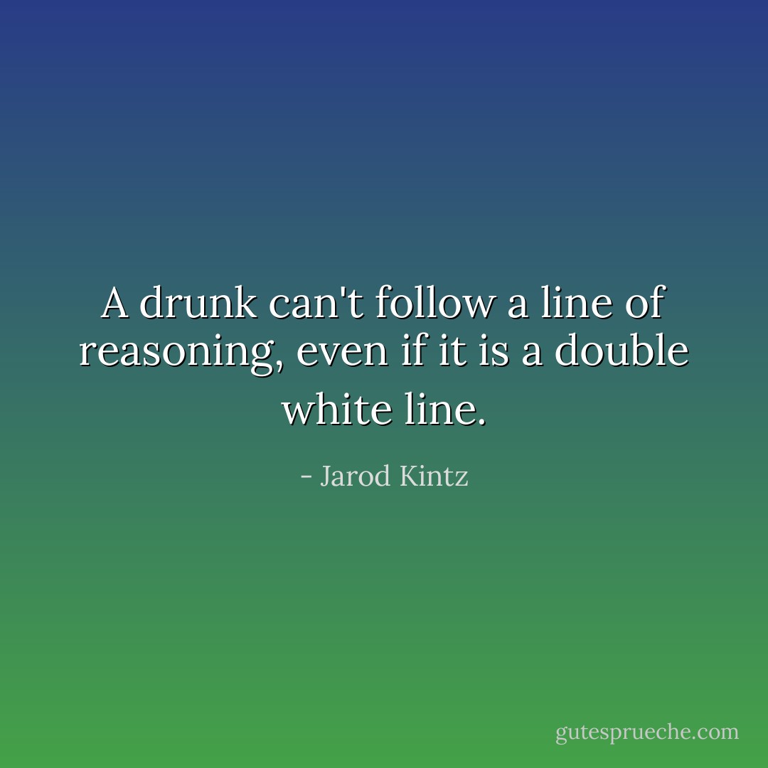 A drunk can't follow a line of reasoning, even if it is a double white line. - Jarod Kintz