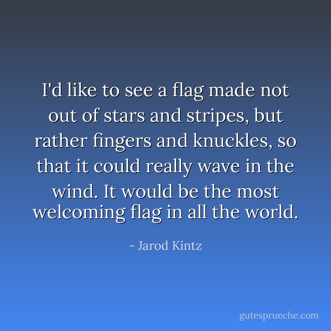 I'd like to see a flag made not out of stars and stripes, but rather fingers and knuckles, so that it could really wave in the wind. It would be the most welcoming flag in all the world. - Jarod Kintz