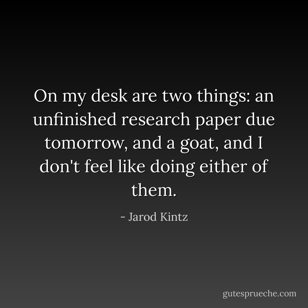 On my desk are two things: an unfinished research paper due tomorrow, and a goat, and I don't feel like doing either of them. - Jarod Kintz