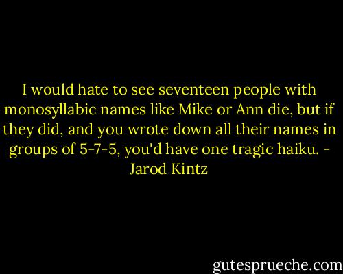 I would hate to see seventeen people with monosyllabic names like Mike or Ann die, but if they did, and you wrote down all their names in groups of 5-7-5, you'd have one tragic haiku. - Jarod Kintz