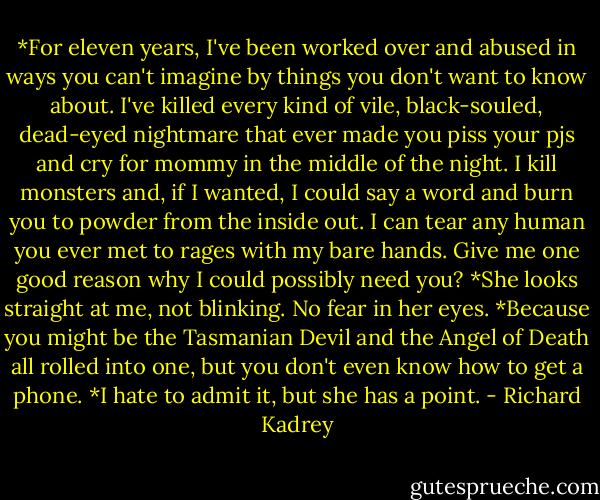 *For eleven years, I've been worked over and abused in ways you can't imagine by things you don't want to know about. I've killed every kind of vile, black-souled, dead-eyed nightmare that ever made you piss your pjs and cry for mommy in the middle of the night. I kill monsters and, if I wanted, I could say a word and burn you to powder from the inside out. I can tear any human you ever met to rages with my bare hands. Give me one good reason why I could possibly need you?<br />*She looks straight at me, not blinking. No fear in her eyes.<br />*Because you might be the Tasmanian Devil and the Angel of Death all rolled into one, but you don't even know how to get a phone.<br />*I hate to admit it, but she has a point. - Richard Kadrey