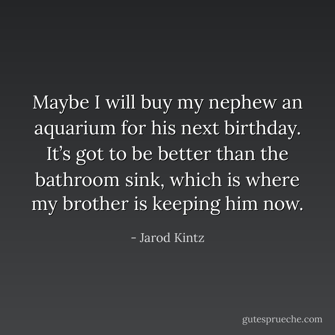 Maybe I will buy my nephew an aquarium for his next birthday. It’s got to be better than the bathroom sink, which is where my brother is keeping him now. - Jarod Kintz
