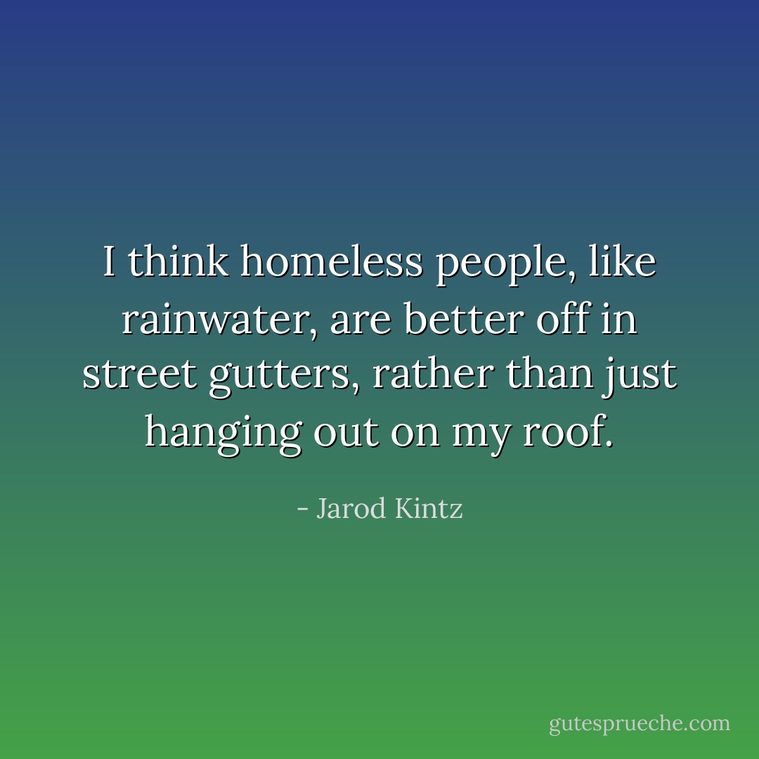 I think homeless people, like rainwater, are better off in street gutters, rather than just hanging out on my roof. - Jarod Kintz