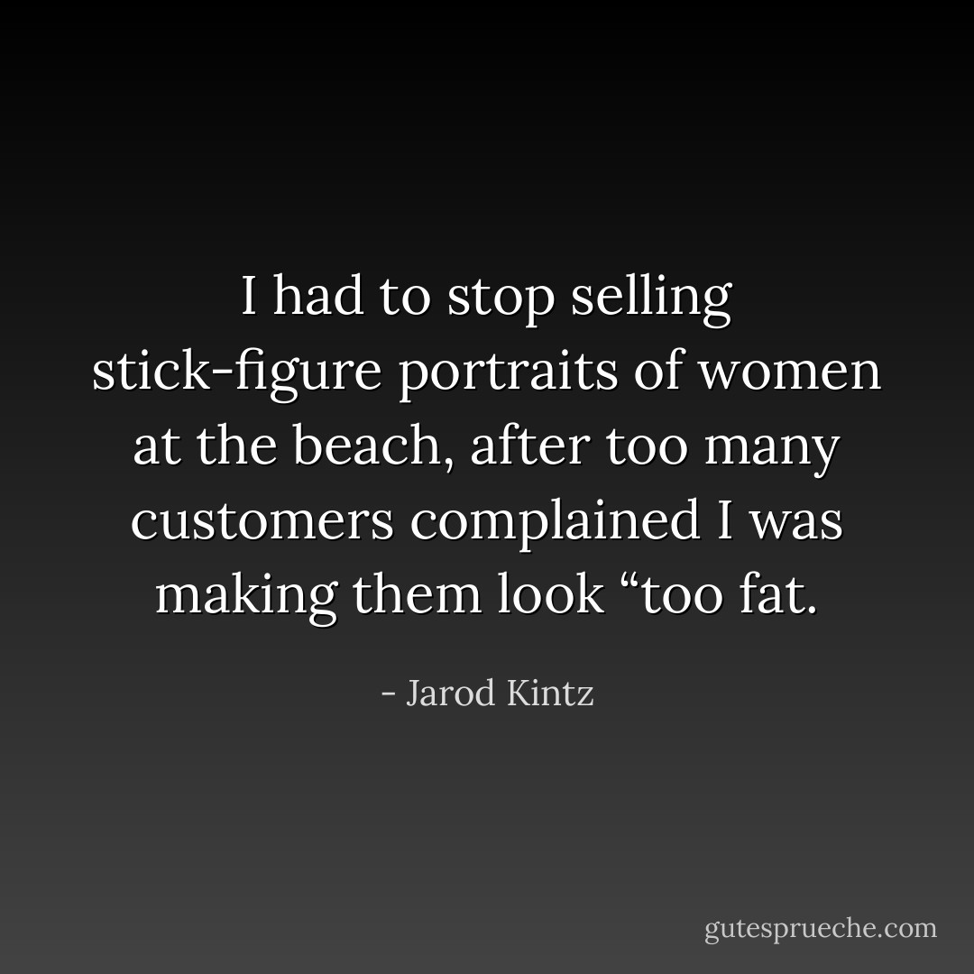 I had to stop selling stick-figure portraits of women at the beach, after too many customers complained I was making them look “too fat. - Jarod Kintz