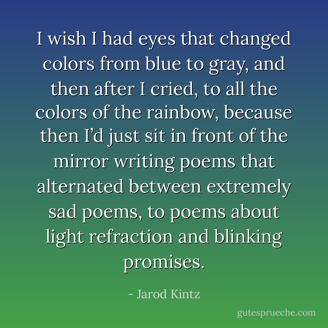 I wish I had eyes that changed colors from blue to gray, and then after I cried, to all the colors of the rainbow, because then I’d just sit in front of the mirror writing poems that alternated between extremely sad poems, to poems about light refraction and blinking promises. - Jarod Kintz