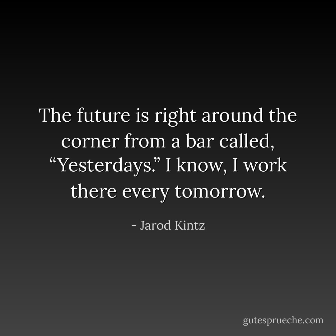 The future is right around the corner from a bar called, “Yesterdays.” I know, I work there every tomorrow. - Jarod Kintz