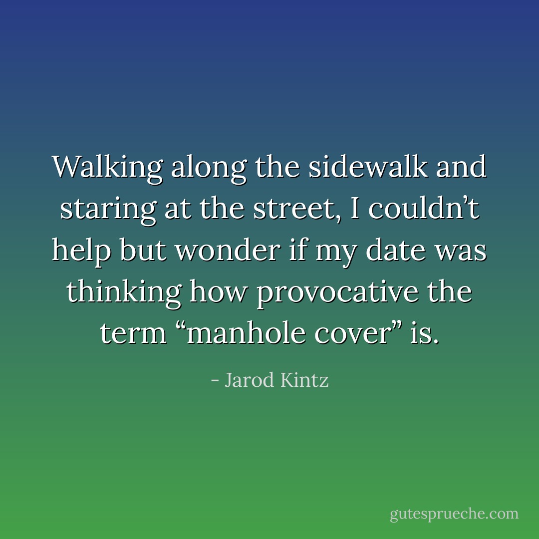Walking along the sidewalk and staring at the street, I couldn’t help but wonder if my date was thinking how provocative the term “manhole cover” is. - Jarod Kintz