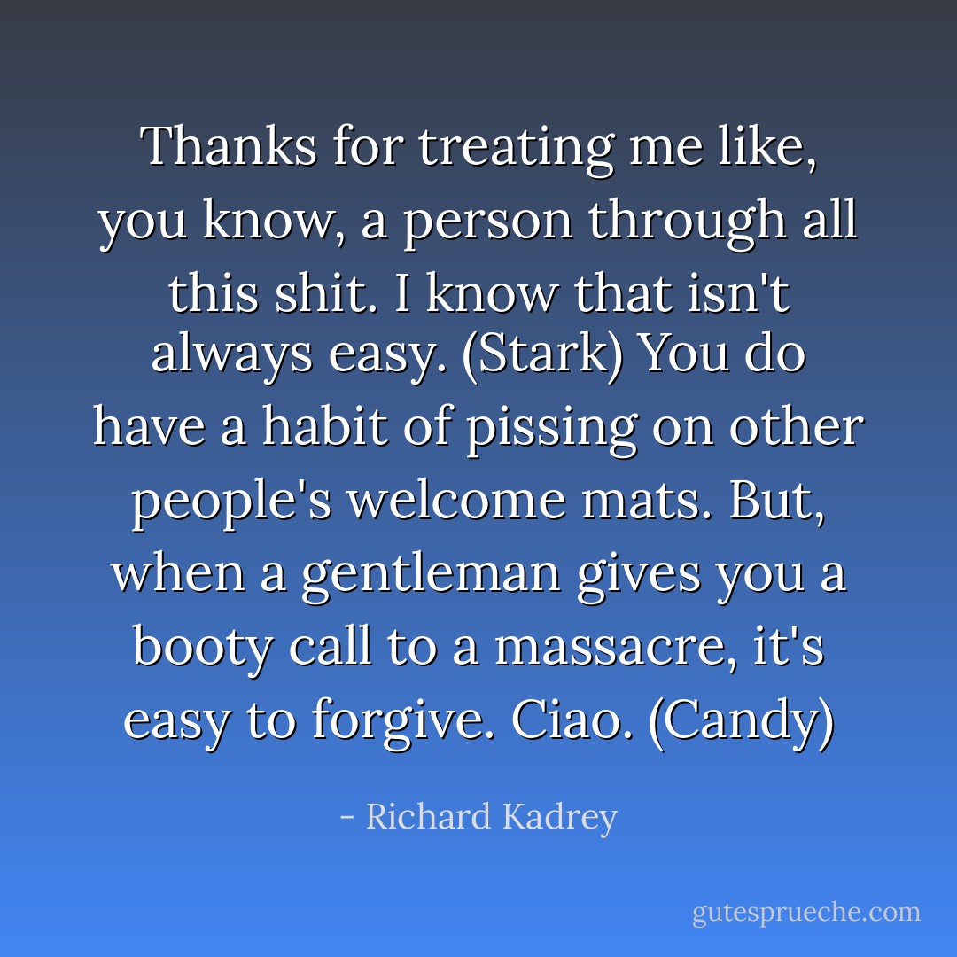 Thanks for treating me like, you know, a person through all this shit. I know that isn't always easy. (Stark)<br />You do have a habit of pissing on other people's welcome mats. But, when a gentleman gives you a booty call to a massacre, it's easy to forgive. Ciao. (Candy) - Richard Kadrey