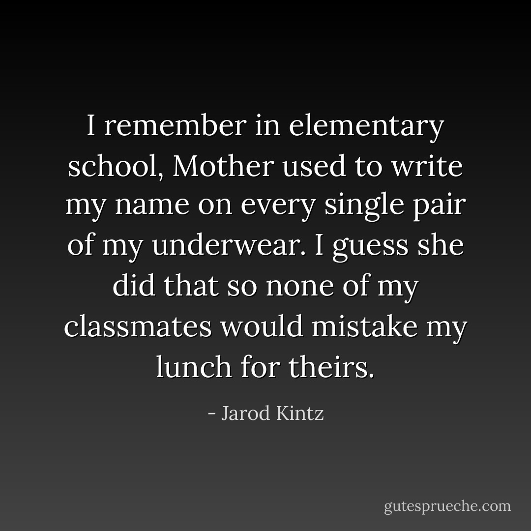I remember in elementary school, Mother used to write my name on every single pair of my underwear. I guess she did that so none of my classmates would mistake my lunch for theirs. - Jarod Kintz