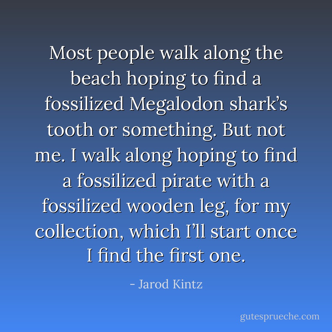 Most people walk along the beach hoping to find a fossilized Megalodon shark’s tooth or something. But not me. I walk along hoping to find a fossilized pirate with a fossilized wooden leg, for my collection, which I’ll start once I find the first one. - Jarod Kintz