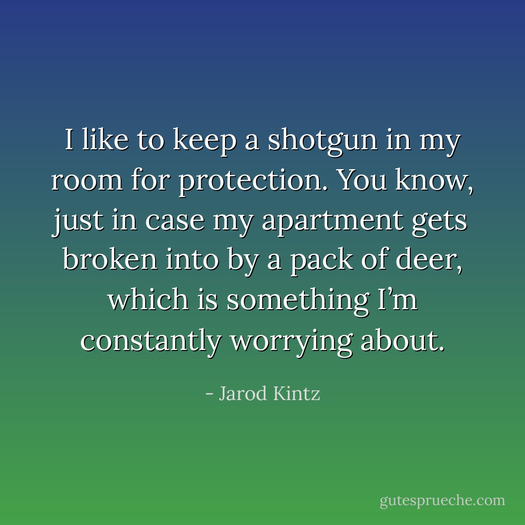 I like to keep a shotgun in my room for protection. You know, just in case my apartment gets broken into by a pack of deer, which is something I’m constantly worrying about. - Jarod Kintz