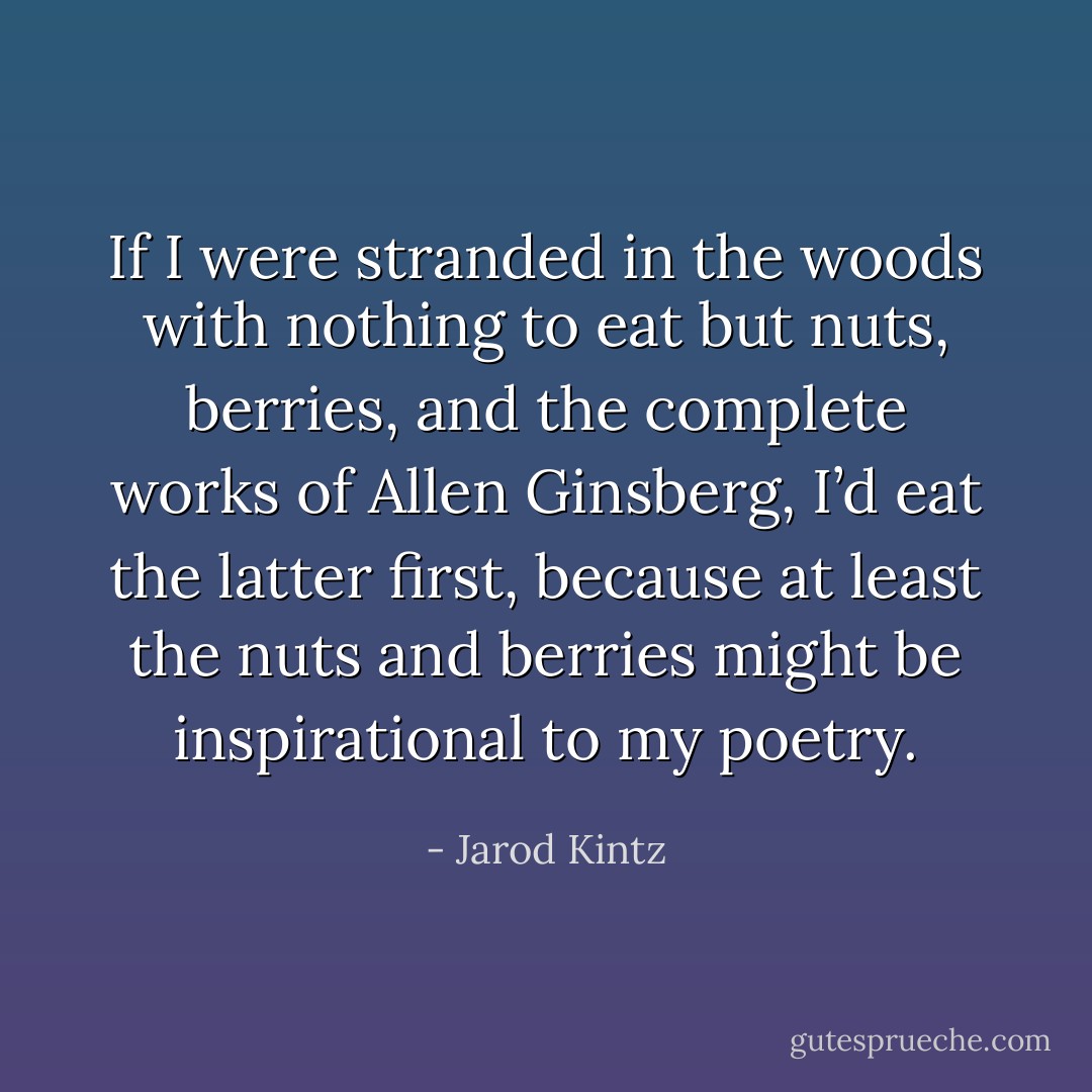 If I were stranded in the woods with nothing to eat but nuts, berries, and the complete works of Allen Ginsberg, I’d eat the latter first, because at least the nuts and berries might be inspirational to my poetry. - Jarod Kintz