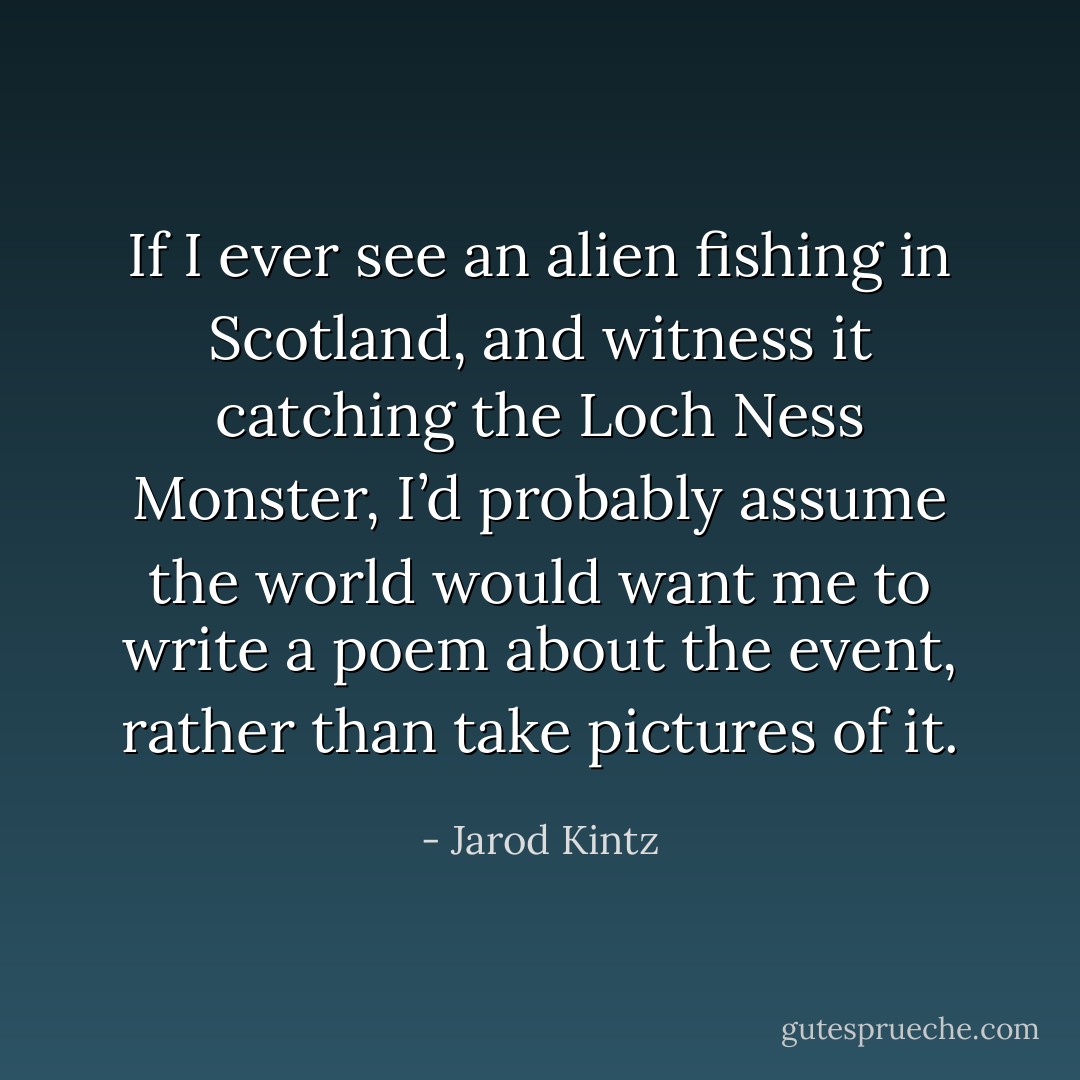 If I ever see an alien fishing in Scotland, and witness it catching the Loch Ness Monster, I’d probably assume the world would want me to write a poem about the event, rather than take pictures of it. - Jarod Kintz