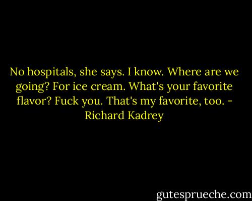 No hospitals, she says.<br />I know.<br />Where are we going?<br />For ice cream. What's your favorite flavor?<br />Fuck you.<br />That's my favorite, too. - Richard Kadrey