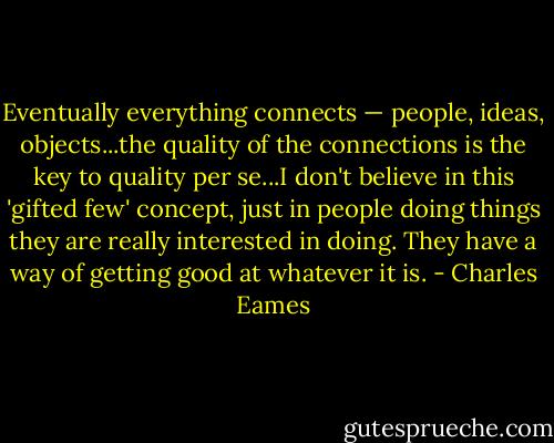 Eventually everything connects — people, ideas, objects...the quality of the connections is the key to quality per se...I don't believe in this 'gifted few' concept, just in people doing things they are really interested in doing. They have a way of getting good at whatever it is. - Charles Eames