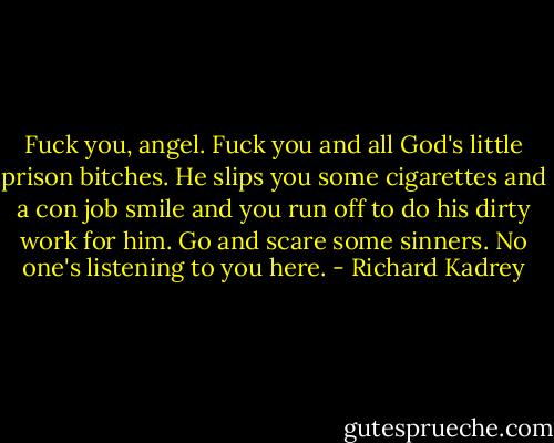 Fuck you, angel. Fuck you and all God's little prison bitches. He slips you some cigarettes and a con job smile and you run off to do his dirty work for him. Go and scare some sinners. No one's listening to you here. - Richard Kadrey