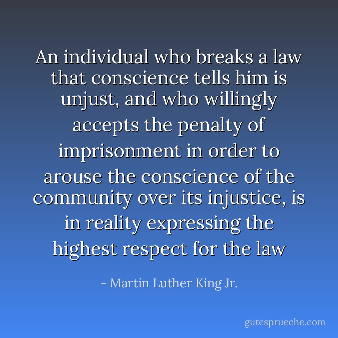 An individual who breaks a law that conscience tells him is unjust, and who willingly accepts the penalty of imprisonment in order to arouse the conscience of the community over its injustice, is in reality expressing the highest respect for the law - Martin Luther King Jr.