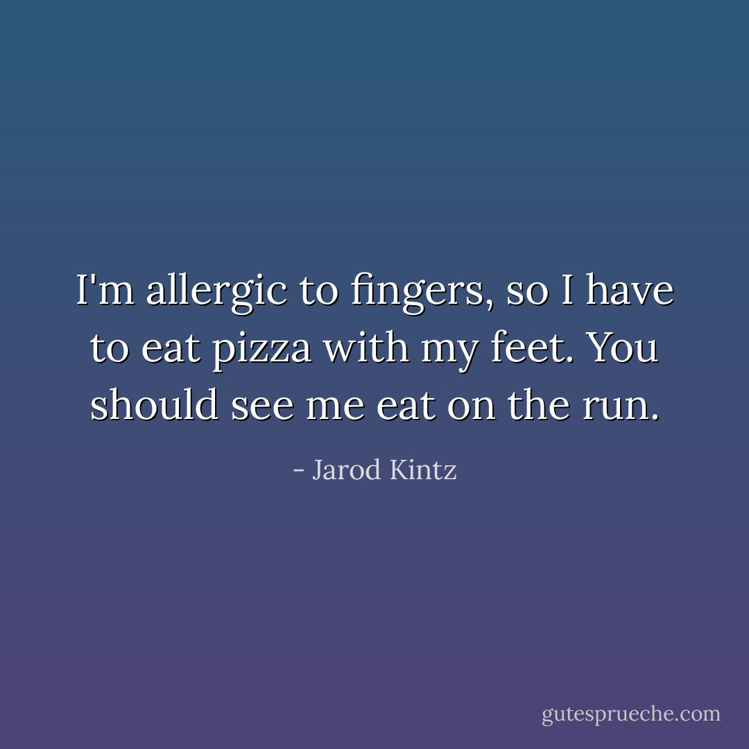 I'm allergic to fingers, so I have to eat pizza with my feet. You should see me eat on the run. - Jarod Kintz